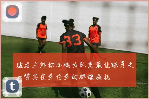 猛龙主帅称洛瑞为队史最佳球员之一赞其在多伦多的辉煌成就