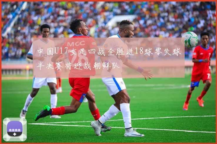 中国U17女足四战全胜进18球零失球半决赛将迎战朝鲜队