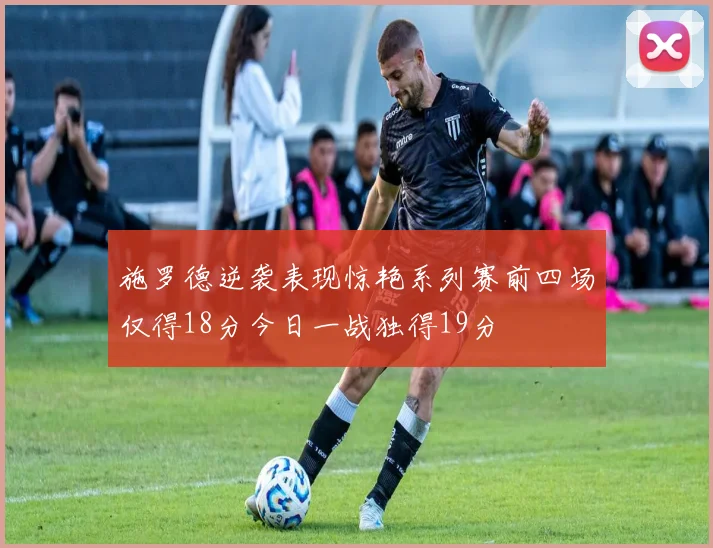 施罗德逆袭表现惊艳系列赛前四场仅得18分今日一战独得19分
