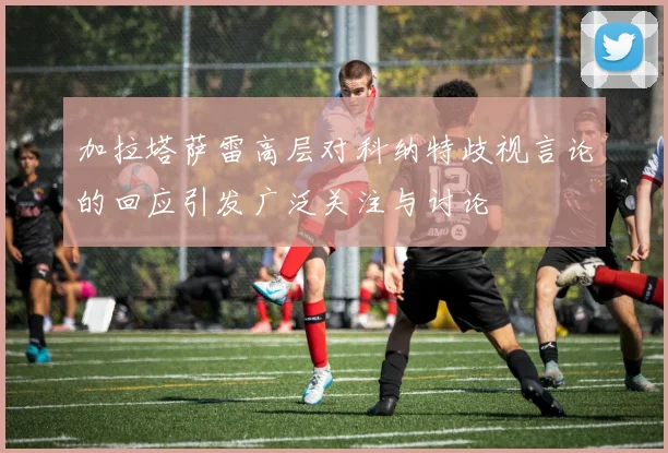 加拉塔萨雷高层对科纳特歧视言论的回应引发广泛关注与讨论