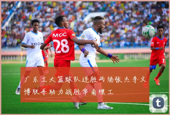 广东工大篮球队连胜两场张杰李文博联手助力战胜华南理工