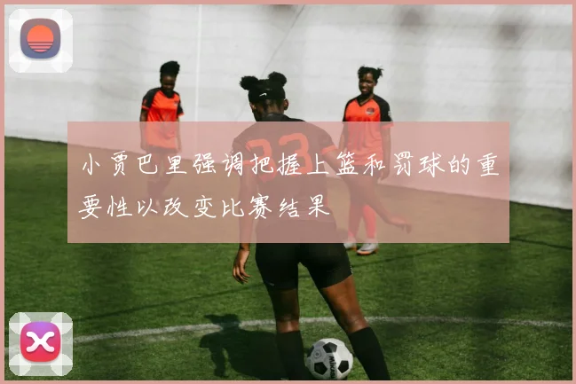小贾巴里强调把握上篮和罚球的重要性以改变比赛结果