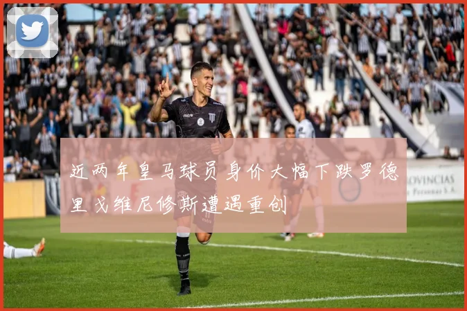 近两年皇马球员身价大幅下跌罗德里戈维尼修斯遭遇重创