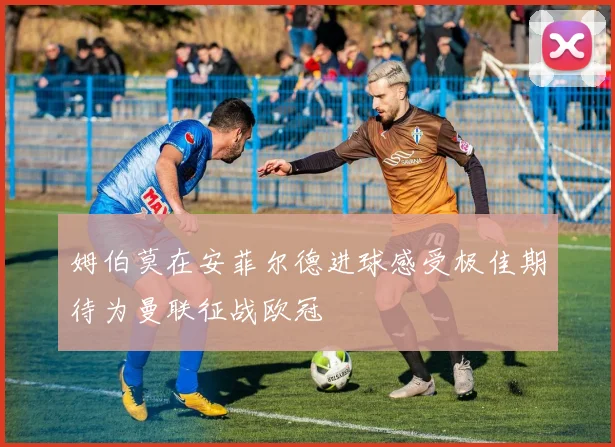 姆伯莫在安菲尔德进球感受极佳期待为曼联征战欧冠