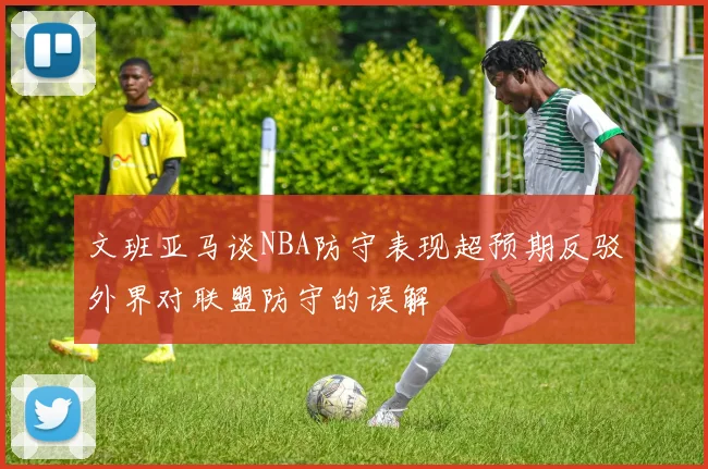 文班亚马谈NBA防守表现超预期反驳外界对联盟防守的误解