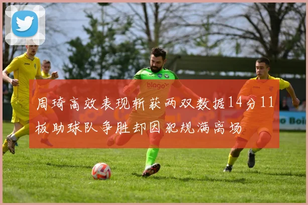 周琦高效表现斩获两双数据14分11板助球队争胜却因犯规满离场