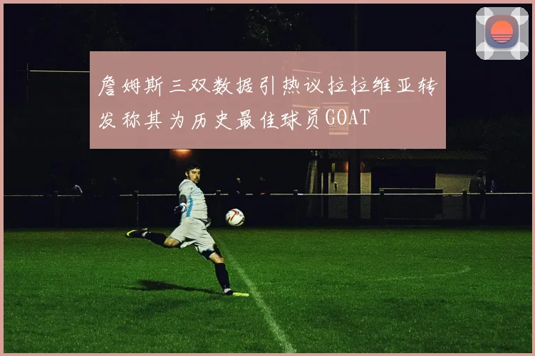 詹姆斯三双数据引热议拉拉维亚转发称其为历史最佳球员GOAT