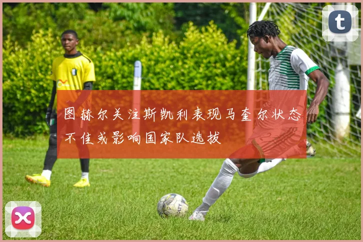 图赫尔关注斯凯利表现马奎尔状态不佳或影响国家队选拔