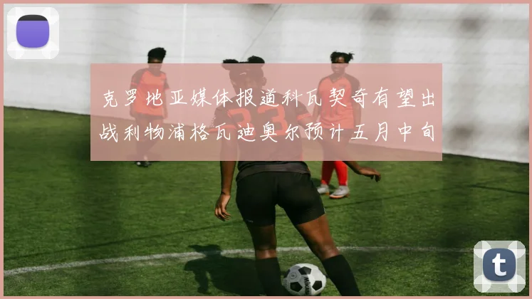 克罗地亚媒体报道科瓦契奇有望出战利物浦格瓦迪奥尔预计五月中旬回归