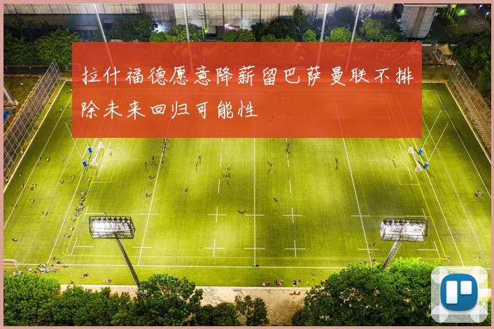 拉什福德愿意降薪留巴萨曼联不排除未来回归可能性
