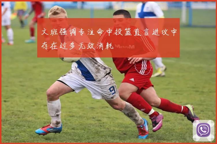 文班强调专注命中投篮直言进攻中存在过多无效消耗