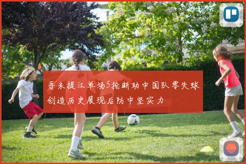 吾米提江单场5抢断助中国队零失球创造历史展现后防中坚实力