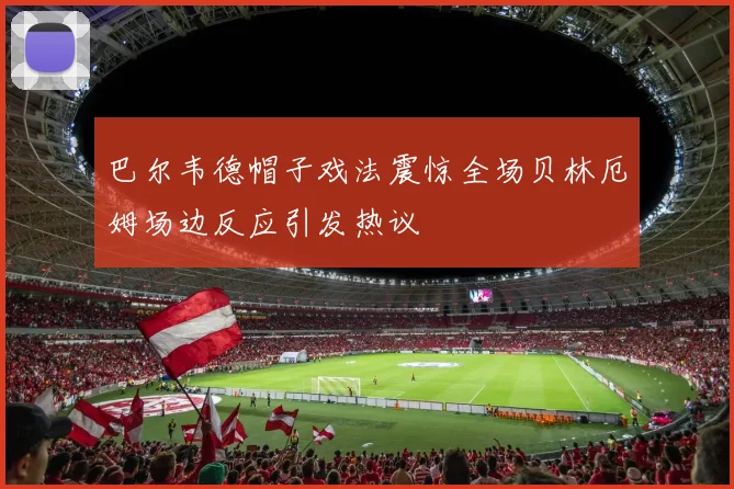 巴尔韦德帽子戏法震惊全场贝林厄姆场边反应引发热议