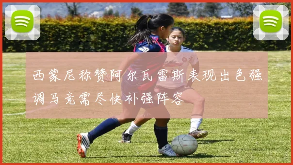 西蒙尼称赞阿尔瓦雷斯表现出色强调马竞需尽快补强阵容