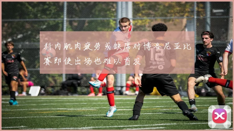 科内肌肉疲劳或缺席对博洛尼亚比赛即使出场也难以首发
