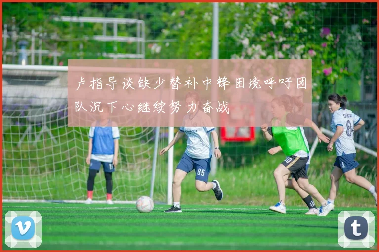 卢指导谈缺少替补中锋困境呼吁团队沉下心继续努力奋战