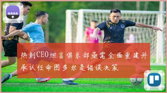 热刺CEO坦言俱乐部亟需全面重建并承认任命图多尔是错误决策