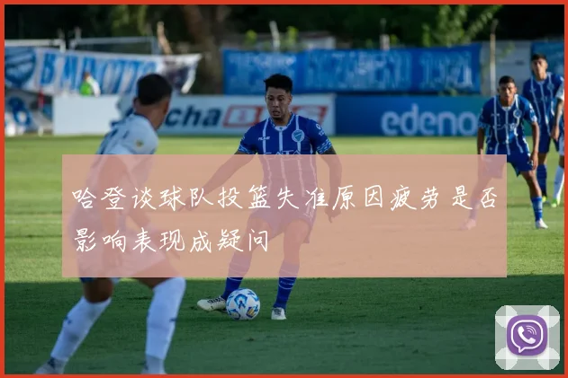 哈登谈球队投篮失准原因疲劳是否影响表现成疑问