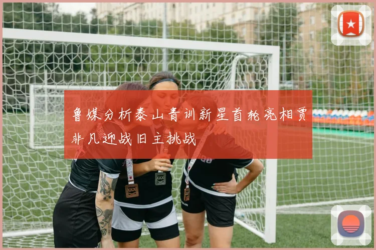 鲁媒分析泰山青训新星首轮亮相贾非凡迎战旧主挑战