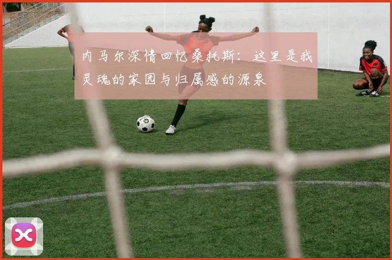 内马尔深情回忆桑托斯：这里是我灵魂的家园与归属感的源泉