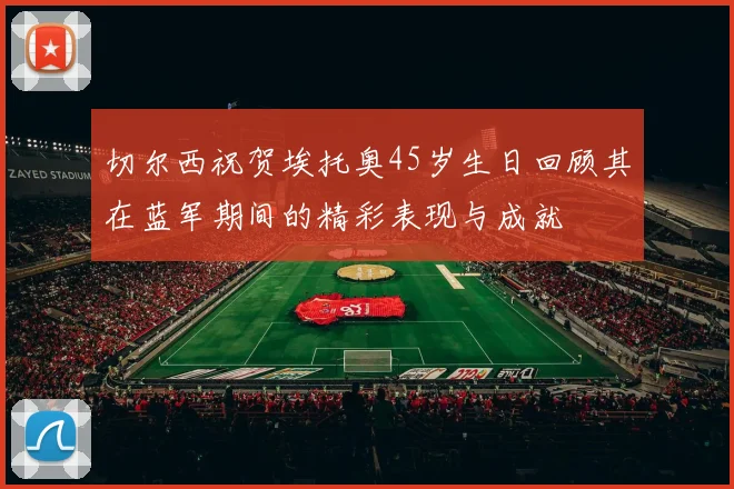 切尔西祝贺埃托奥45岁生日回顾其在蓝军期间的精彩表现与成就